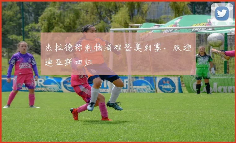 杰拉德称利物浦难签奥利塞，欢迎迪亚斯回归