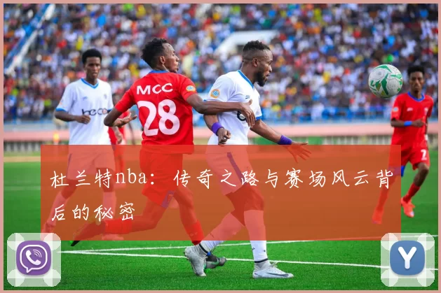 杜兰特nba：传奇之路与赛场风云背后的秘密