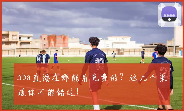 nba直播在哪能看免费的?这几个渠道你不能错过!