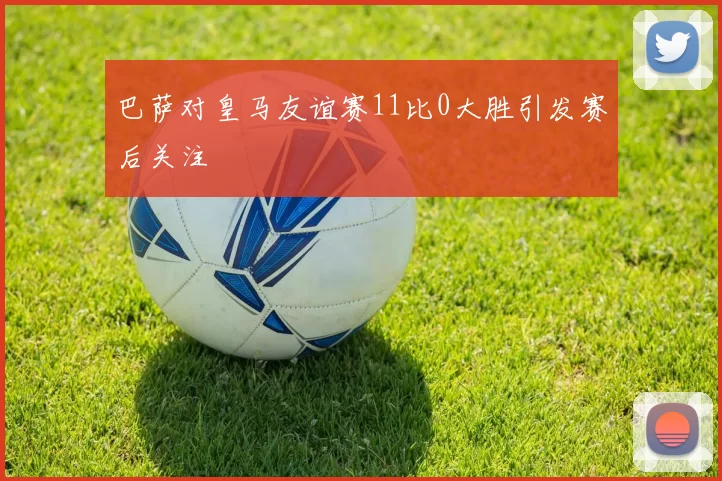 巴萨对皇马友谊赛11比0大胜引发赛后关注