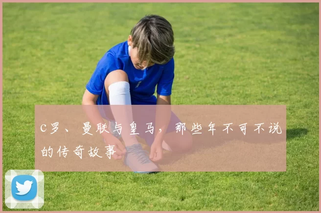 c罗、曼联与皇马,那些年不可不说的传奇故事