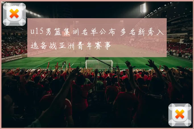 u15男篮集训名单公布 多名新秀入选备战亚洲青年赛事