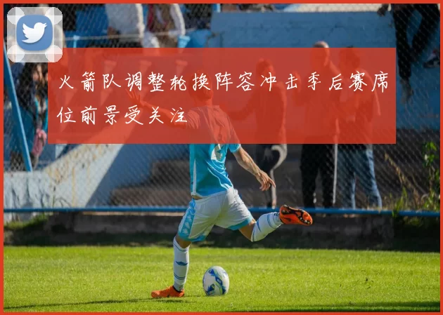 火箭队调整轮换阵容冲击季后赛席位前景受关注