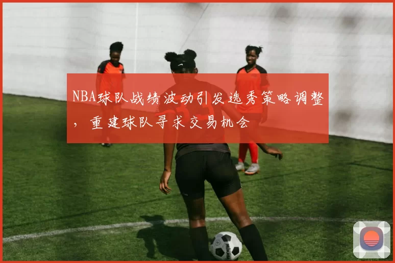 NBA球队战绩波动引发选秀策略调整,重建球队寻求交易机会