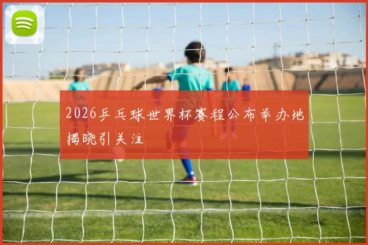 2026乒乓球世界杯赛程公布举办地揭晓引关注