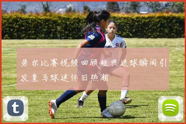 劳尔比赛视频回顾经典进球瞬间引发皇马球迷怀旧热潮