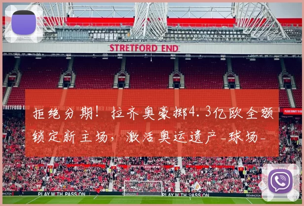 拒绝分期！拉齐奥豪掷4.3亿欧全额锁定新主场，激活奥运遗产_球场_弗拉米尼奥_改造