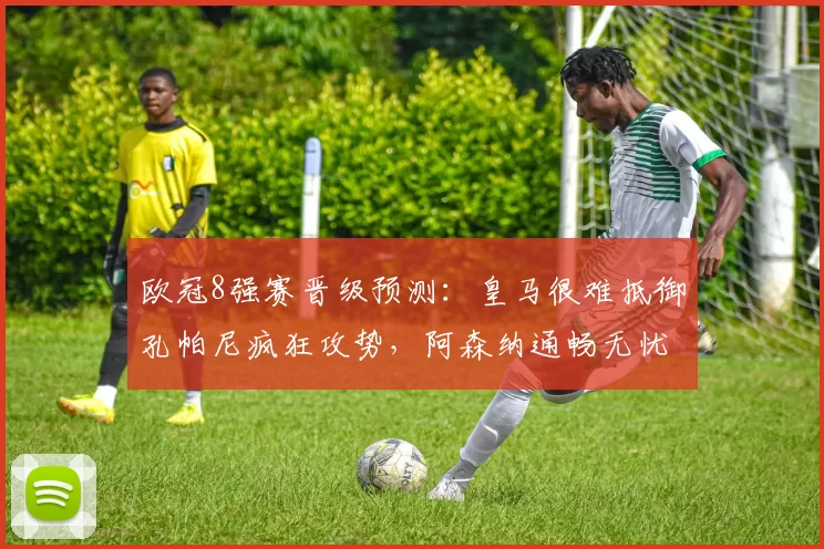 欧冠8强赛晋级预测：皇马很难抵御孔帕尼疯狂攻势，阿森纳通畅无忧_皇家马德里_曼城_拜仁慕尼黑