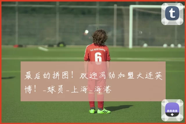 最后的拼图！欢迎冯劲加盟大连英博！_球员_上海_海港