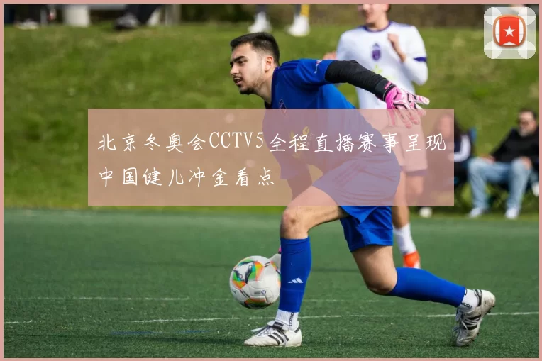 北京冬奥会CCTV5全程直播赛事呈现中国健儿冲金看点